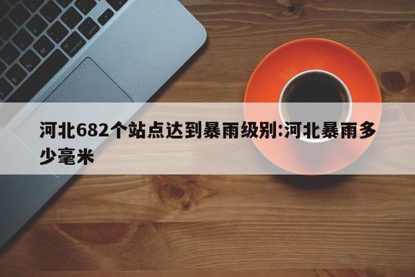 河北682个站点达到暴雨级别:河北暴雨多少毫米