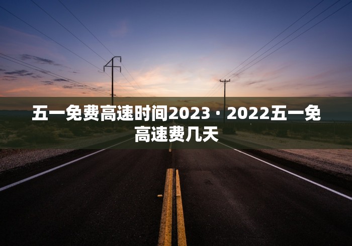 五一免费高速时间2023 · 2022五一免高速费几天