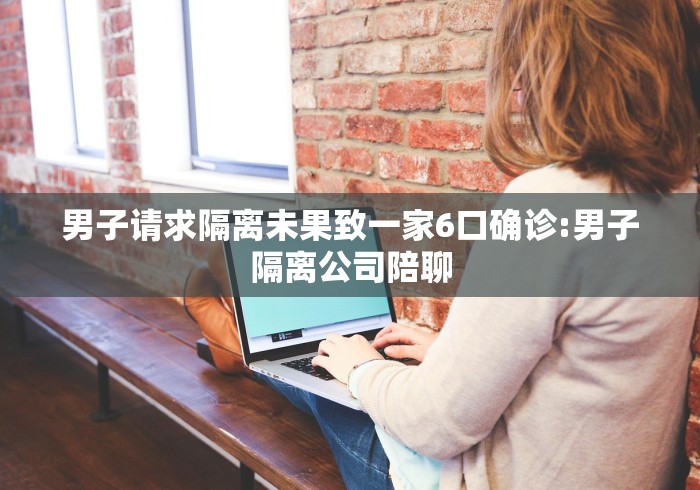 男子请求隔离未果致一家6口确诊:男子隔离公司陪聊