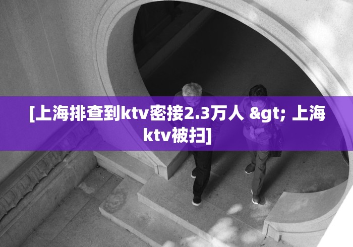 [上海排查到ktv密接2.3万人 > 上海ktv被扫]