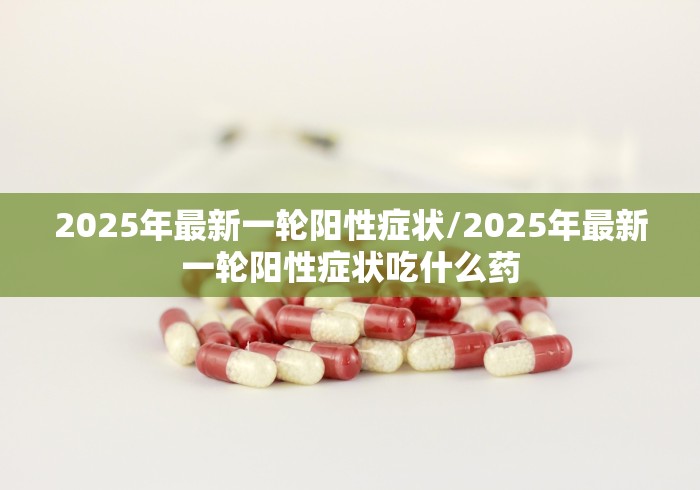 2025年最新一轮阳性症状/2025年最新一轮阳性症状吃什么药