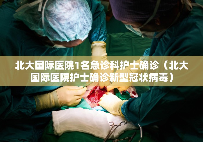 北大国际医院1名急诊科护士确诊（北大国际医院护士确诊新型冠状病毒）