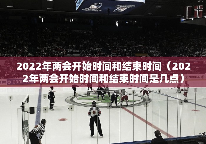 2022年两会开始时间和结束时间（2022年两会开始时间和结束时间是几点）