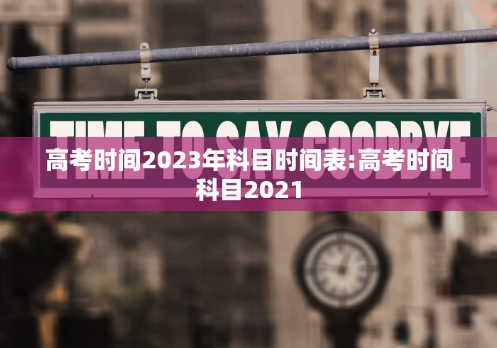 高考时间2023年科目时间表:高考时间科目2021